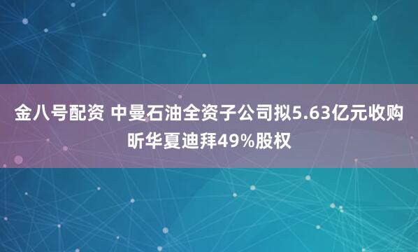 金八号配资 中曼石油全资子公司拟5.63亿元收购昕华夏迪拜49%股权