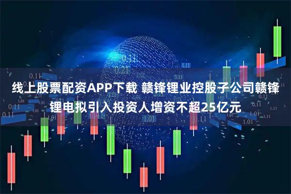 线上股票配资APP下载 赣锋锂业控股子公司赣锋锂电拟引入投资人增资不超25亿元