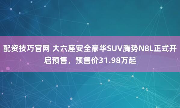配资技巧官网 大六座安全豪华SUV腾势N8L正式开启预售，预售价31.98万起