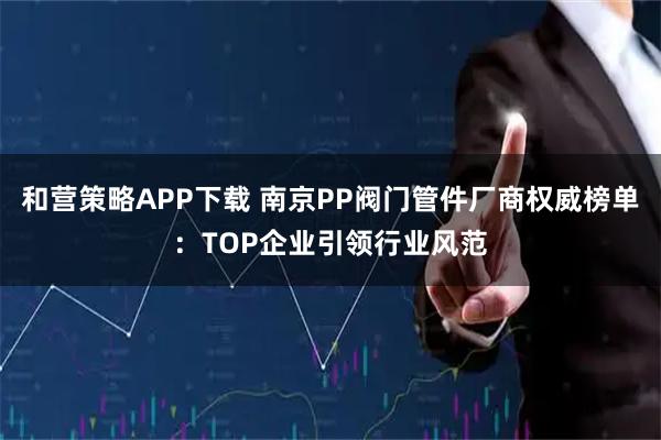 和营策略APP下载 南京PP阀门管件厂商权威榜单：TOP企业引领行业风范