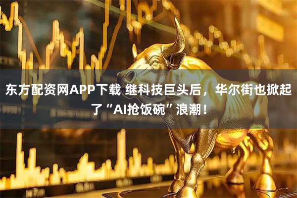 东方配资网APP下载 继科技巨头后，华尔街也掀起了“AI抢饭碗”浪潮！
