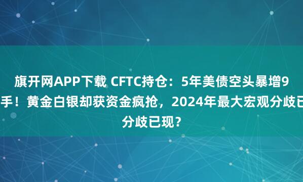 旗开网APP下载 CFTC持仓：5年美债空头暴增9.5万手！黄金白银却获资金疯抢，2024年最大宏观分歧已现？