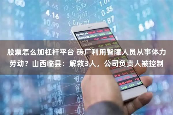 股票怎么加杠杆平台 砖厂利用智障人员从事体力劳动?山西临县:解救3人,公司负责人被控制