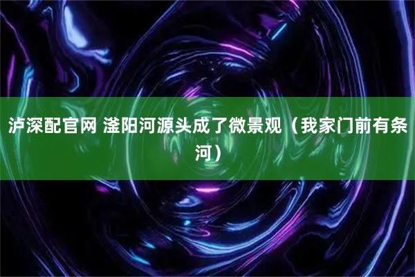 泸深配官网 滏阳河源头成了微景观(我家门前有条河)