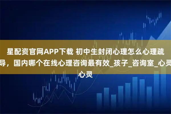 星配资官网APP下载 初中生封闭心理怎么心理疏导,国内哪个在线心理咨询最有效_孩子_咨询室_心灵
