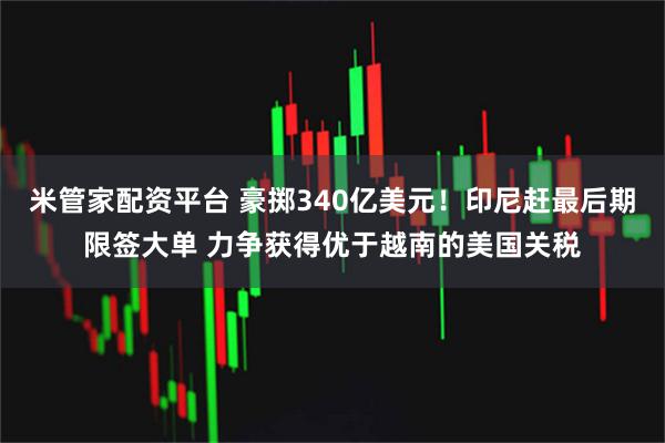 米管家配资平台 豪掷340亿美元!印尼赶最后期限签大单 力争获得优于越南的美国关税