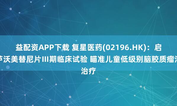 益配资APP下载 复星医药(02196.HK):启动芦沃美替尼片Ⅲ期临床试验 瞄准儿童低级别脑胶质瘤治疗