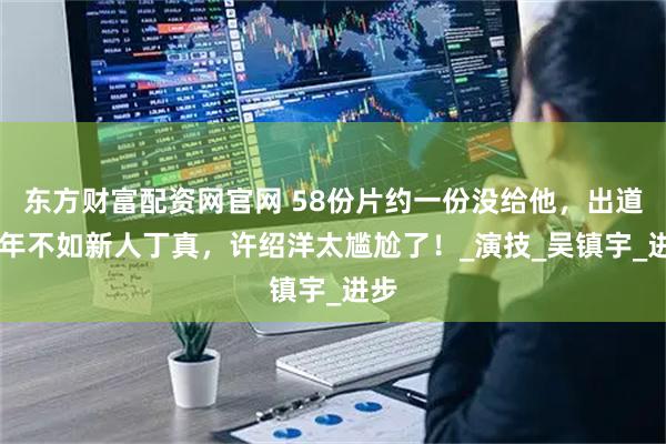 东方财富配资网官网 58份片约一份没给他,出道25年不如新人丁真,许绍洋太尴尬了!_演技_吴镇宇_进步