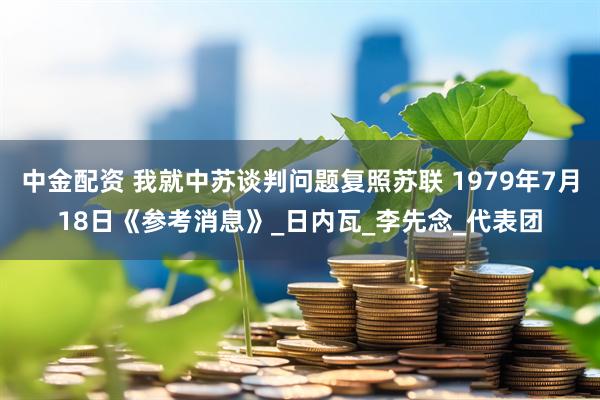 中金配资 我就中苏谈判问题复照苏联 1979年7月18日《参考消息》_日内瓦_李先念_代表团