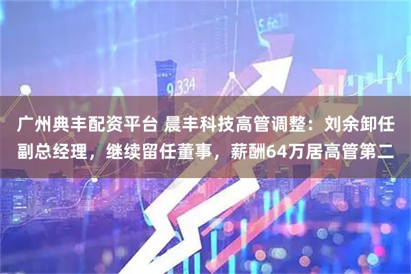 广州典丰配资平台 晨丰科技高管调整:刘余卸任副总经理,继续留任董事,薪酬64万居高管第二