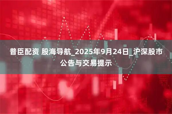 普臣配资 股海导航_2025年9月24日_沪深股市公告与交易提示