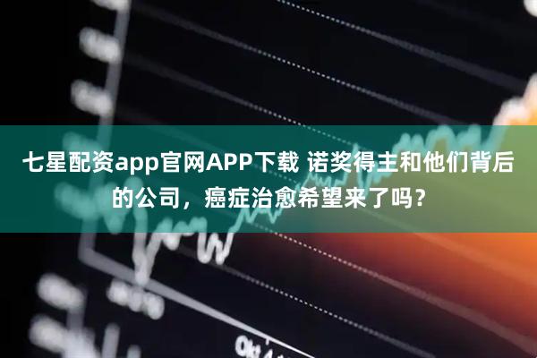 七星配资app官网APP下载 诺奖得主和他们背后的公司,癌症治愈希望来了吗?