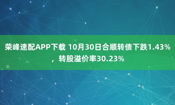 荣峰速配APP下载 10月30日合顺转债下跌1.43%，转股溢价率30.23%