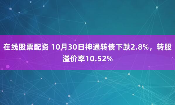 在线股票配资 10月30日神通转债下跌2.8%，转股溢价率10.52%