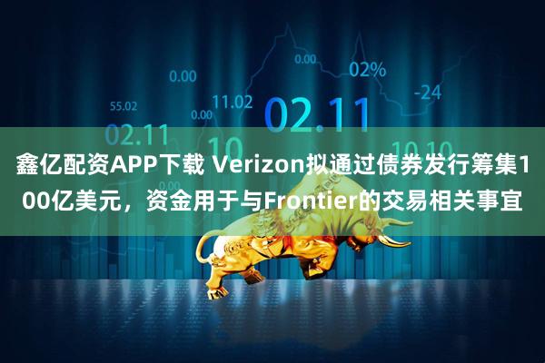 鑫亿配资APP下载 Verizon拟通过债券发行筹集100亿美元，资金用于与Frontier的交易相关事宜