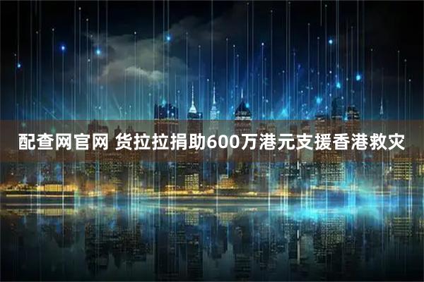 配查网官网 货拉拉捐助600万港元支援香港救灾