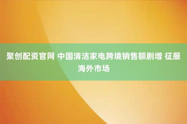 聚创配资官网 中国清洁家电跨境销售额剧增 征服海外市场