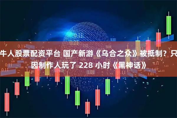 牛人股票配资平台 国产新游《乌合之众》被抵制？只因制作人玩了 228 小时《黑神话》