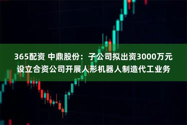 365配资 中鼎股份：子公司拟出资3000万元设立合资公司开展人形机器人制造代工业务