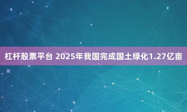 杠杆股票平台 2025年我国完成国土绿化1.27亿亩