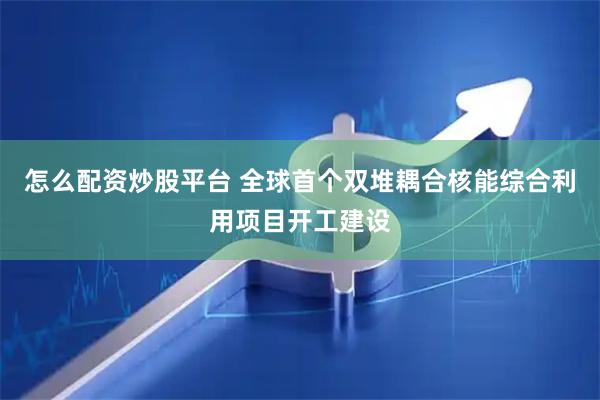 怎么配资炒股平台 全球首个双堆耦合核能综合利用项目开工建设