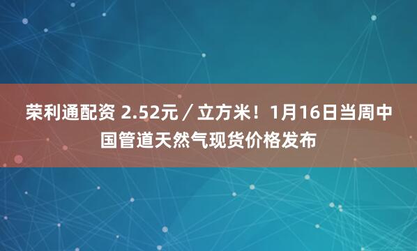 荣利通配资 2.52元／立方米！1月16日当周中国管道天然气现货价格发布