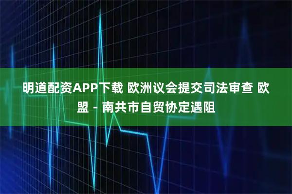 明道配资APP下载 欧洲议会提交司法审查 欧盟－南共市自贸协定遇阻