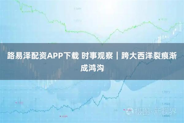路易泽配资APP下载 时事观察｜跨大西洋裂痕渐成鸿沟