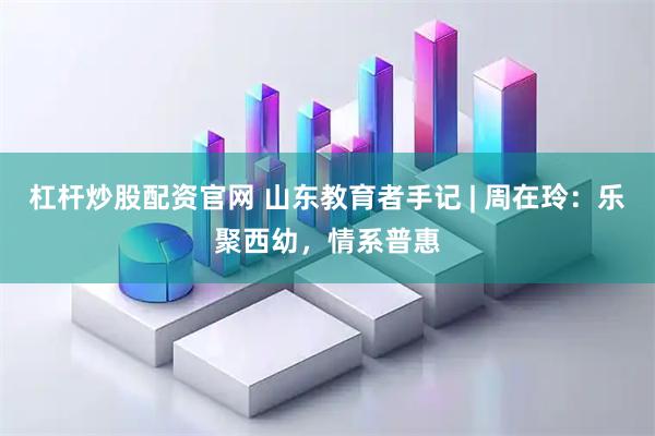 杠杆炒股配资官网 山东教育者手记 | 周在玲：乐聚西幼，情系普惠