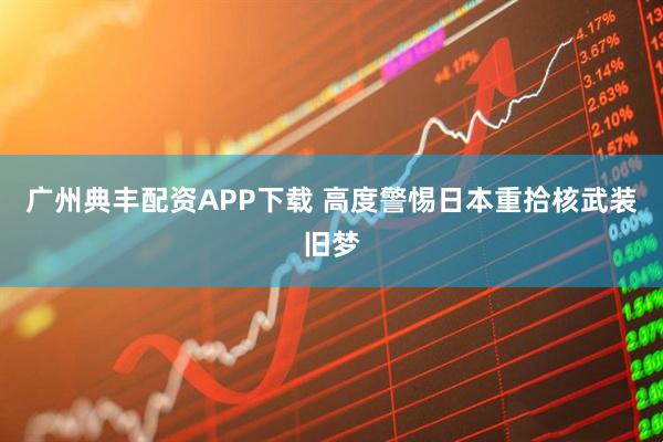 广州典丰配资APP下载 高度警惕日本重拾核武装旧梦