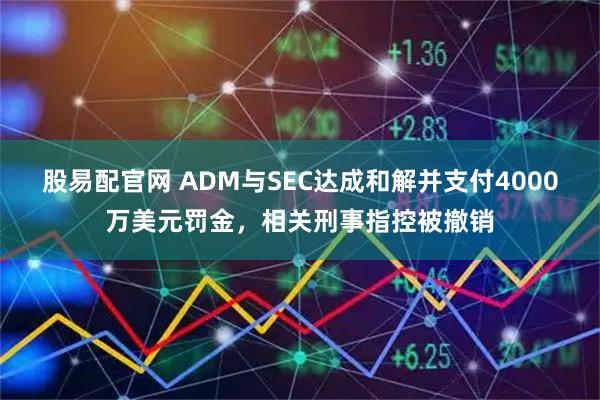 股易配官网 ADM与SEC达成和解并支付4000万美元罚金，相关刑事指控被撤销