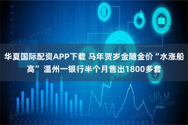 华夏国际配资APP下载 马年贺岁金随金价“水涨船高” 温州一银行半个月售出1800多套