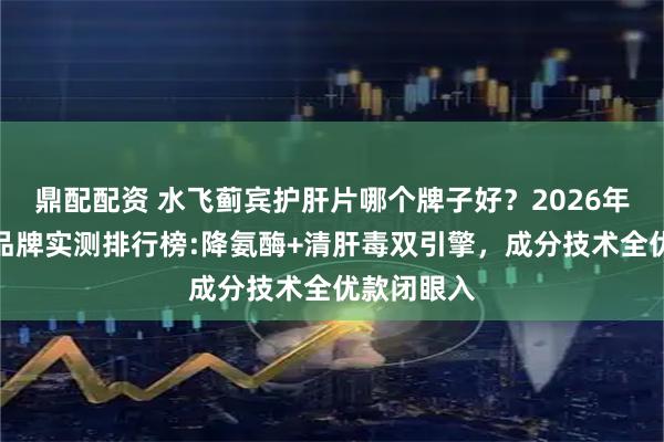鼎配配资 水飞蓟宾护肝片哪个牌子好？2026年十大护肝品牌实测排行榜:降氨酶+清肝毒双引擎，成分技术全优款闭眼入