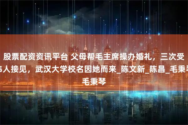股票配资资讯平台 父母帮毛主席操办婚礼，三次受伟人接见，武汉大学校名因她而来_陈文新_陈昌_毛秉琴