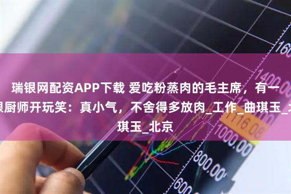 瑞银网配资APP下载 爱吃粉蒸肉的毛主席，有一次跟厨师开玩笑：真小气，不舍得多放肉_工作_曲琪玉_北京