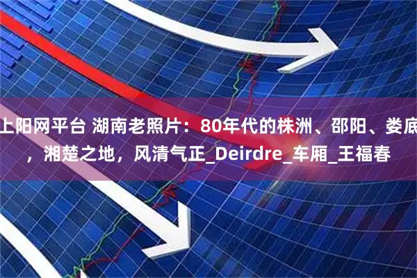 上阳网平台 湖南老照片：80年代的株洲、邵阳、娄底，湘楚之地，风清气正_Deirdre_车厢_王福春