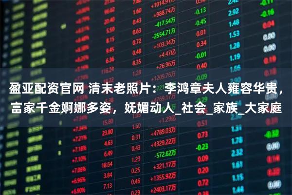 盈亚配资官网 清末老照片：李鸿章夫人雍容华贵，富家千金婀娜多姿，妩媚动人_社会_家族_大家庭