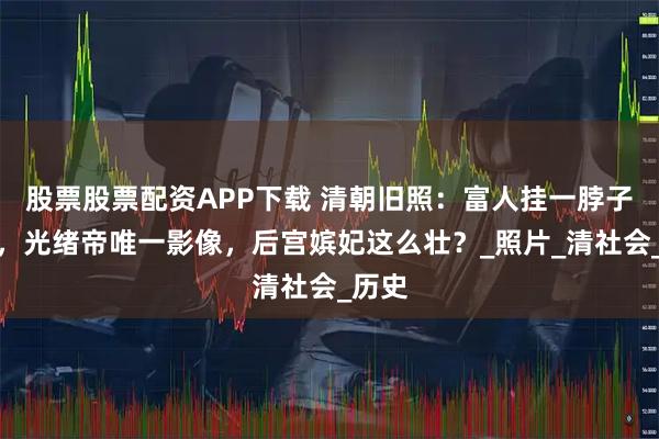 股票股票配资APP下载 清朝旧照：富人挂一脖子铜钱，光绪帝唯一影像，后宫嫔妃这么壮？_照片_清社会_历史