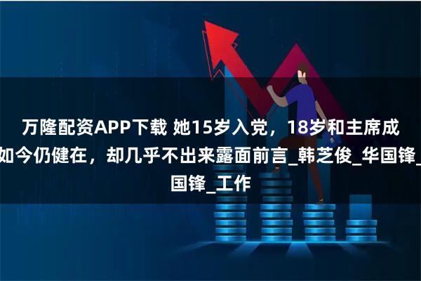 万隆配资APP下载 她15岁入党,18岁和主席成亲,如今仍健在,却几乎不出来露面前言_韩芝俊_华国锋_工作