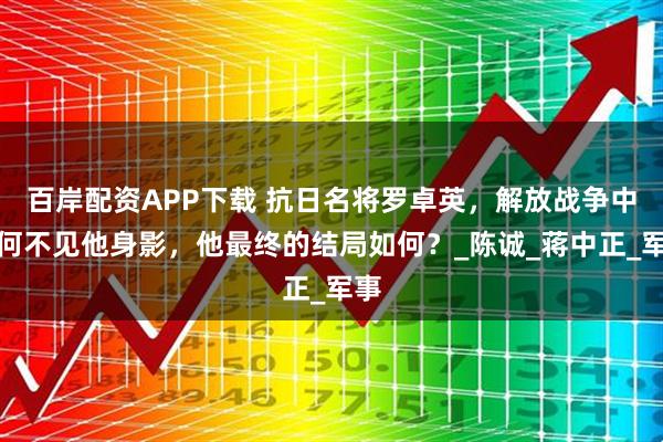 百岸配资APP下载 抗日名将罗卓英，解放战争中为何不见他身影，他最终的结局如何？_陈诚_蒋中正_军事