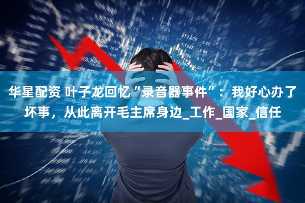 华星配资 叶子龙回忆“录音器事件”：我好心办了坏事，从此离开毛主席身边_工作_国家_信任