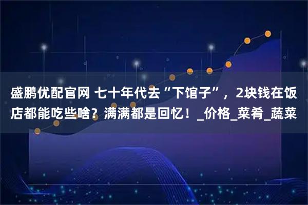 盛鹏优配官网 七十年代去“下馆子”，2块钱在饭店都能吃些啥？满满都是回忆！_价格_菜肴_蔬菜