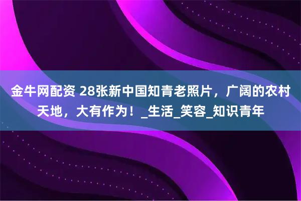 金牛网配资 28张新中国知青老照片，广阔的农村天地，大有作为！_生活_笑容_知识青年