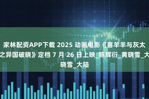 家林配资APP下载 2025 动画电影《喜羊羊与灰太狼之异国破晓》定档 7 月 26 日上映_陈辉衍_黄晓雪_大陆
