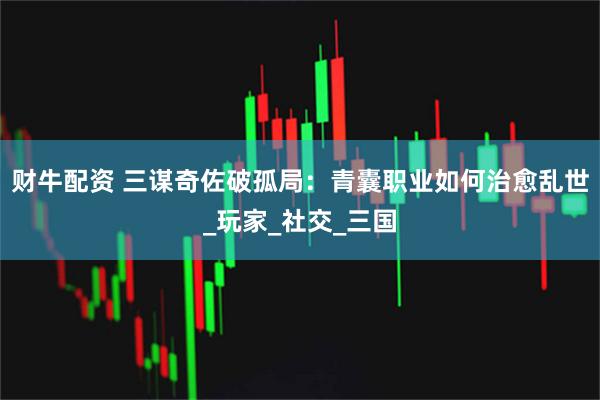财牛配资 三谋奇佐破孤局：青囊职业如何治愈乱世_玩家_社交_三国