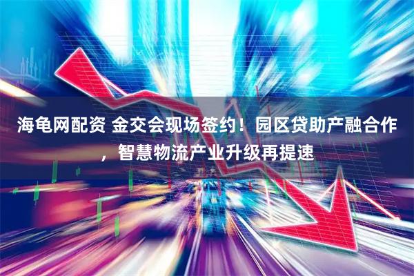 海龟网配资 金交会现场签约！园区贷助产融合作，智慧物流产业升级再提速