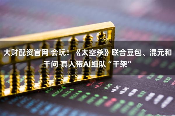大财配资官网 会玩！《太空杀》联合豆包、混元和千问 真人带AI组队“干架”