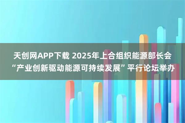 天创网APP下载 2025年上合组织能源部长会“产业创新驱动能源可持续发展”平行论坛举办