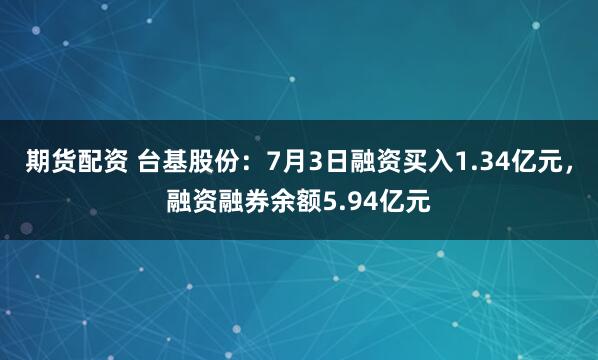 期货配资 台基股份：7月3日融资买入1.34亿元，融资融券余额5.94亿元