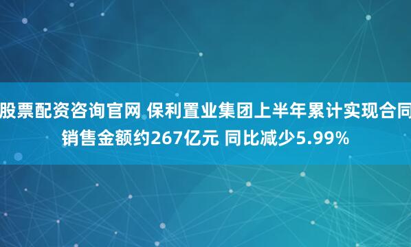 股票配资咨询官网 保利置业集团上半年累计实现合同销售金额约267亿元 同比减少5.99%